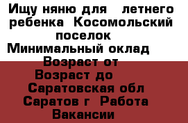 Ищу няню для 3 летнего ребенка, Косомольский поселок  › Минимальный оклад ­ 500 › Возраст от ­ 35 › Возраст до ­ 60 - Саратовская обл., Саратов г. Работа » Вакансии   